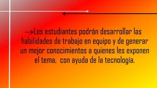 Los estudiantes podrán desarrollar las
habilidades de trabajo en equipo y de generar
un mejor conocimientos a quienes les exponen
el tema, con ayuda de la tecnología.
 