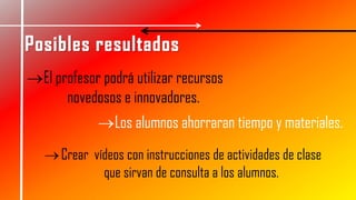 Crear vídeos con instrucciones de actividades de clase
que sirvan de consulta a los alumnos.
El profesor podrá utilizar recursos
novedosos e innovadores.
Los alumnos ahorraran tiempo y materiales.
 