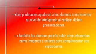 Los profesores ayudaran a los alumnos a incrementar
su nivel de inteligencia al realizar dichas
presentaciones.
También los alumnos podrán subir otros elementos
como imágenes o enlaces para complementar sus
exposiciones.
 