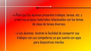 Para que los alumnos presenten trabajos, tareas, etc. y
creen sus propios materiales relacionados con los temas
de clase de temas diversos.
Los alumnos tendrán la facilidad de compartir sus
trabajos con sus compañeros ya que cuenta con apps
para dispositivos móviles.
 