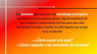 Con movenote apostamos por una metodología participativa,
que lleva la acción a nuestras clases y deja la transmisión de
los conceptos y conocimientos teóricos para casa, esta
herramienta te ayuda a resolver las interrogantes que surgen
en tu rol docente
¿Cómo asumir este papel?
¿Cómo responder a las necesidades del alumnado?
 