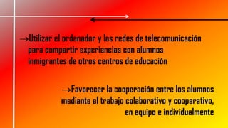 Favorecer la cooperación entre los alumnos
mediante el trabajo colaborativo y cooperativo,
en equipo e individualmente
Utilizar el ordenador y las redes de telecomunicación
para compartir experiencias con alumnos
inmigrantes de otros centros de educación
 