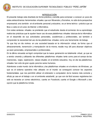 INSTITUTO DE EDUCACIÓN SUPERIOR TECNOLÓGICO PÚBLICO “PERÚ JAPÓN”
05/06/2019 PRIMER CICLO
ELECTRÓNICA INDUSTRIAL
INTRODUCCIÓN
El presente trabajo esta diseñado de forma práctica y sencilla para comenzar a conocer un poco de
estas extraordinarias herramientas virtuales que son Movenote y Socrative, no sólo de la perspectiva
empresarial, sino también en el ambiente personal y educativo, es un tema teórico - práctico que se
lleva a cabo en el curso de Internet e Informática.
Con estas ventanas virtuales se prentende que el estudiante desde el comienzo de su aprendizaje
realice las prácticas que le ayuden hacer uso de esas plataformas virtuales básicas de la informática
en el desarrollo de sus actividades personales, académicas y profesionales, así también a
comprender la necesidad del uso de las plataformas virtuales como una herramienta de trabajo.
Ya que hoy en día vivímos en una sociedad basada en la información virtual, de forma que el
almacenamiento, transmición y manipulación de la misma, resulta muy útil para alcanzar objetivos
ya sean personales, empresariales o profesionales.
En la última encuesta se logró comprobar que la nueva generación es totalmente virtual, ya que se
a venido creando y utilizando las diferentes plataformas virtuales tanto como para el campo de las
inversiones, viajes, exploración, clases vituales en el ámbito educativo, hoy en día las plataformas
virtuales han sido de gran ayuda para los seres humanos.
Adentrarse a este mundo de la informática y las plataformas virtuales en el entorno de Windows, ya
que es el sistema operativo más utilizado en el mundo se conseguirá conocer los aspectos
fundamentales que nos permitirá utilizar el ordenador o computador de la manera más correcta y
eficáz ya sea en el trabajo o en el ambiente estudiantil, ya que son de fácil acceso registrarse tan
solo se necesita un correo electrónico, cuenta en Facebook, cuenta el Google o Microsoft u otra
opción que la plataforma brinda.
 