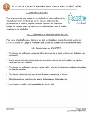 INSTITUTO DE EDUCACIÓN SUPERIOR TECNOLÓGICO PÚBLICO “PERÚ JAPÓN”
05/06/2019 PRIMER CICLO
ELECTRÓNICA INDUSTRIAL
3.- ¿Qué es SOCRATIVE?
Es una herramienta para evaluar a los estudiantes a través del uso de los
dispositivos móviles en el aula ya que los alumnos solucionan los
problemas que le profesor propone; también, permite a los profesores
evaluar las tareas a través de cuestionarios en tiempo real con una rápida
visualización de resultados.
3.1.- ¿Cómo entrar a la plataforma de SOCRATIVE?
Para entrar a la plataforma de Socrative tan sólo se necesita un correo electrónico, cuenta de
Facebook, cuenta de Google o Microsoft u otra opción que puede brindar la plataforma virtual.
3.2.- Características de SOCRATIVE:
 Permite que los profesores puedan ver cómo se desarrolla la clase en forma muy detallada y en
tiempo real.
 Una de sus características importantes es un diseño, este permite que los alumnos puedan
interactuar con más usuarios.
 Permite que los profesores crear una cuenta gratis y adaptar la aplicación a cualquier dispositivo
y/o sistema operativo.
 Permite una interacción real con otros profesores o usuarios de la misma.
 Ofrece la opción de crear informes a partir de la actividad de los alumnos.
 Los profesores pueden ver los resultados en tiempo real.
 