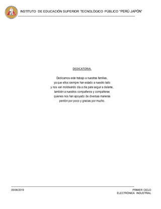 INSTITUTO DE EDUCACIÓN SUPERIOR TECNOLÓGICO PÚBLICO “PERÚ JAPÓN”
05/06/2019 PRIMER CICLO
ELECTRÓNICA INDUSTRIAL
DEDICATORIA.
Dedicamos este trabajo a nuestras familias,
ya que ellos siempre han estado a nuestro lado
y nos van moldeando día a día para seguir a delante,
también a nuestros compañeros y compañeras
quienes nos han apoyado de diversas maneras
perdón por poco y gracias por mucho.
 