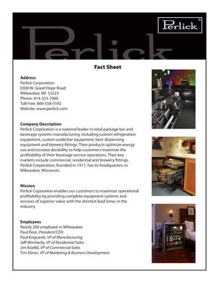 Fact Sheet
Address
Perlick Corporation
8300 W. Good Hope Road
Milwaukee, WI 53223
Phone: 414-353-7060
Toll Free: 800-558-5592
Website: www.perlick.com
Company Description
Perlick Corporation is a national leader in total package bar and
beverage systems manufacturing, including custom refrigeration
equipment, custom underbar equipment, beer dispensing
equipment and brewery fittings. Their products optimize energy
use and increase durability to help customers maximize the
profitability of their beverage service operations. Their key
markets include commercial, residential and brewery fittings.
Perlick Corporation, founded in 1917, has its headquarters in
Milwaukee, Wisconsin.
Mission
Perlick Coporation enables our customers to maximize operational
profitability by providing complete equipment systems and
services of superior value with the shortest lead times in the
industry.
Employees
Nearly 200 employee in Milwaukee
Paul Peot, President/CEO
Paul Krejcarek, VP of Manufacturing
Jeff Wimberly, VP of Residential Sales
Jim Koelbl, VP of Commercial Sales
Tim Ebner, VP of Marketing & Business Development
 