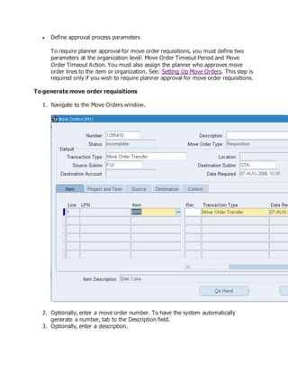  Define approval process parameters
To require planner approval for move order requisitions, you must define two
parameters at the organization level: Move Order Timeout Period and Move
Order Timeout Action. You must also assign the planner who approves move
order lines to the item or organization. See: Setting Up Move Orders. This step is
required only if you wish to require planner approval for move order requisitions.
To generate move order requisitions
1. Navigate to the Move Orders window.
2. Optionally, enter a move order number. To have the system automatically
generate a number, tab to the Description field.
3. Optionally, enter a description.
 