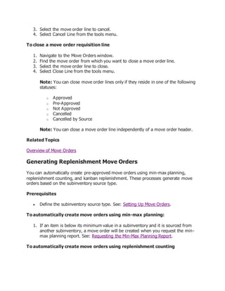 3. Select the move order line to cancel.
4. Select Cancel Line from the tools menu.
To close a move order requisition line
1. Navigate to the Move Orders window.
2. Find the move order from which you want to close a move order line.
3. Select the move order line to close.
4. Select Close Line from the tools menu.
Note: You can close move order lines only if they reside in one of the following
statuses:
o Approved
o Pre-Approved
o Not Approved
o Cancelled
o Cancelled by Source
Note: You can close a move order line independently of a move order header.
Related Topics
Overview of Move Orders
Generating Replenishment Move Orders
You can automatically create pre-approved move orders using min-max planning,
replenishment counting, and kanban replenishment. These processes generate move
orders based on the subinventory source type.
Prerequisites
 Define the subinventory source type. See: Setting Up Move Orders.
To automatically create move orders using min-max planning:
1. If an item is below its minimum value in a subinventory and it is sourced from
another subinventory, a move order will be created when you request the min-
max planning report. See: Requesting the Min-Max Planning Report.
To automatically create move orders using replenishment counting
 