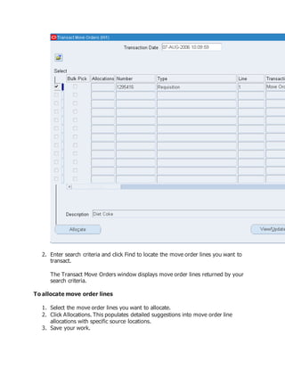 2. Enter search criteria and click Find to locate the move order lines you want to
transact.
The Transact Move Orders window displays move order lines returned by your
search criteria.
To allocate move order lines
1. Select the move order lines you want to allocate.
2. Click Allocations. This populates detailed suggestions into move order line
allocations with specific source locations.
3. Save your work.
 