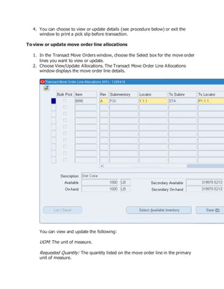 4. You can choose to view or update details (see procedure below) or exit the
window to print a pick slip before transaction.
To view or update move order line allocations
1. In the Transact Move Orders window, choose the Select box for the move order
lines you want to view or update.
2. Choose View/Update Allocations. The Transact Move Order Line Allocations
window displays the move order line details.
You can view and update the following:
UOM: The unit of measure.
Requested Quantity: The quantity listed on the move order line in the primary
unit of measure.
 