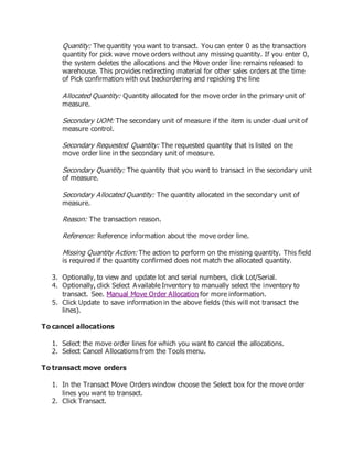 Quantity: The quantity you want to transact. You can enter 0 as the transaction
quantity for pick wave move orders without any missing quantity. If you enter 0,
the system deletes the allocations and the Move order line remains released to
warehouse. This provides redirecting material for other sales orders at the time
of Pick confirmation with out backordering and repicking the line
Allocated Quantity: Quantity allocated for the move order in the primary unit of
measure.
Secondary UOM: The secondary unit of measure if the item is under dual unit of
measure control.
Secondary Requested Quantity: The requested quantity that is listed on the
move order line in the secondary unit of measure.
Secondary Quantity: The quantity that you want to transact in the secondary unit
of measure.
Secondary Allocated Quantity: The quantity allocated in the secondary unit of
measure.
Reason: The transaction reason.
Reference: Reference information about the move order line.
Missing Quantity Action: The action to perform on the missing quantity. This field
is required if the quantity confirmed does not match the allocated quantity.
3. Optionally, to view and update lot and serial numbers, click Lot/Serial.
4. Optionally, click Select Available Inventory to manually select the inventory to
transact. See. Manual Move Order Allocation for more information.
5. Click Update to save information in the above fields (this will not transact the
lines).
To cancel allocations
1. Select the move order lines for which you want to cancel the allocations.
2. Select Cancel Allocations from the Tools menu.
To transact move orders
1. In the Transact Move Orders window choose the Select box for the move order
lines you want to transact.
2. Click Transact.
 