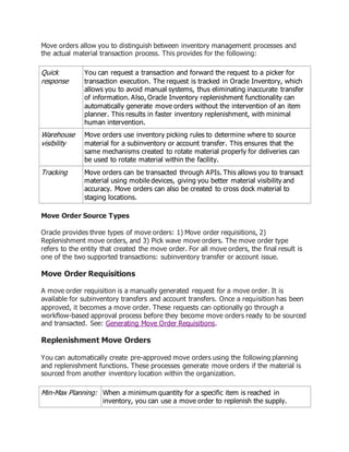 Move orders allow you to distinguish between inventory management processes and
the actual material transaction process. This provides for the following:
Quick
response
You can request a transaction and forward the request to a picker for
transaction execution. The request is tracked in Oracle Inventory, which
allows you to avoid manual systems, thus eliminating inaccurate transfer
of information. Also, Oracle Inventory replenishment functionality can
automatically generate move orders without the intervention of an item
planner. This results in faster inventory replenishment, with minimal
human intervention.
Warehouse
visibility
Move orders use inventory picking rules to determine where to source
material for a subinventory or account transfer. This ensures that the
same mechanisms created to rotate material properly for deliveries can
be used to rotate material within the facility.
Tracking Move orders can be transacted through APIs. This allows you to transact
material using mobile devices, giving you better material visibility and
accuracy. Move orders can also be created to cross dock material to
staging locations.
Move Order Source Types
Oracle provides three types of move orders: 1) Move order requisitions, 2)
Replenishment move orders, and 3) Pick wave move orders. The move order type
refers to the entity that created the move order. For all move orders, the final result is
one of the two supported transactions: subinventory transfer or account issue.
Move Order Requisitions
A move order requisition is a manually generated request for a move order. It is
available for subinventory transfers and account transfers. Once a requisition has been
approved, it becomes a move order. These requests can optionally go through a
workflow-based approval process before they become move orders ready to be sourced
and transacted. See: Generating Move Order Requisitions.
Replenishment Move Orders
You can automatically create pre-approved move orders using the following planning
and replenishment functions. These processes generate move orders if the material is
sourced from another inventory location within the organization.
Min-Max Planning: When a minimum quantity for a specific item is reached in
inventory, you can use a move order to replenish the supply.
 