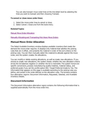 You can also transact move order lines at the line detail level by selecting the
lines you want to transact and then choosing Transact.
To cancel or close move order lines:
1. Select the move order lines to cancel or close.
2. Select Cancel / Close Line from the tools menu.
Related Topics
Manual Move Order Allocation
Manually Allocating and Transacting Pick Wave Move Orders
Manual Move Order Allocation
The Select Available Inventory window displays available inventory that meets the
demand the move order requires. It displays only material that satisfies the picking
rules that are in effect, and presents the material in order of the sort criteria on the
picking rules. You can then manually select the material to allocate against the move
order, and the system creates the allocations.
You can modify or delete existing allocations, as well as create new allocations. If you
choose to create new allocations, the system checks whether the new allocation criteria
drives the lot balances negative or whether the lot is indivisible. The system honors lot-
specific conversions, process manufacturing quality matches, material status, and
preferred grade if you set the profile option INV: Target Preferred Grade to Yes. The
information that appears on this page is available according to the picking rules you
define, and sorted in the order defined on the allocation rules. The window contains
four alternative regions: Document Information, Requested, Selected, and Available
Inventory Details.
Document Information
The Document Information alternative region contains the following information that is
supplied automatically from the move order line:
 