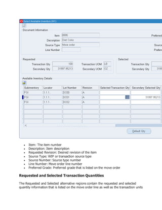  Item: The item number
 Description: Item description
 Requested Revision: Desired revision of the item
 Source Type: WIP or transaction source type
 Source Number: Source type number
 Line Number: Move order line number
 Preferred Grade: Preferred grade that is listed on the move order
Requested and Selected Transaction Quantities
The Requested and Selected alternative regions contain the requested and selected
quantity information that is listed on the move order line as well as the transaction units
 