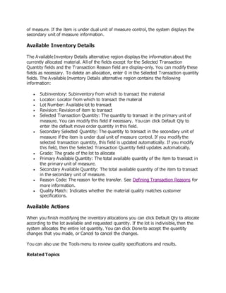 of measure. If the item is under dual unit of measure control, the system displays the
secondary unit of measure information.
Available Inventory Details
The Available Inventory Details alternative region displays the information about the
currently allocated material. All of the fields except for the Selected Transaction
Quantity fields and the Transaction Reason field are display-only. You can modify these
fields as necessary. To delete an allocation, enter 0 in the Selected Transaction quantity
fields. The Available Inventory Details alternative region contains the following
information:
 Subinventory: Subinventory from which to transact the material
 Locator: Locator from which to transact the material
 Lot Number: Available lot to transact
 Revision: Revision of item to transact
 Selected Transaction Quantity: The quantity to transact in the primary unit of
measure. You can modify this field if necessary. You can click Default Qty to
enter the default move order quantity in this field.
 Secondary Selected Quantity: The quantity to transact in the secondary unit of
measure if the item is under dual unit of measure control. If you modify the
selected transaction quantity, this field is updated automatically. If you modify
this field, then the Selected Transaction Quantity field updates automatically.
 Grade: The grade of the lot to allocate
 Primary Available Quantity: The total available quantity of the item to transact in
the primary unit of measure.
 Secondary Available Quantity: The total available quantity of the item to transact
in the secondary unit of measure.
 Reason Code: The reason for the transfer. See Defining Transaction Reasons for
more information.
 Quality Match: Indicates whether the material quality matches customer
specifications.
Available Actions
When you finish modifying the inventory allocations you can click Default Qty to allocate
according to the lot available and requested quantity. If the lot is indivisible, then the
system allocates the entire lot quantity. You can click Done to accept the quantity
changes that you made, or Cancel to cancel the changes.
You can also use the Tools menu to review quality specifications and results.
Related Topics
 