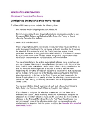 Generating Move Order Requisitions
Allocating and Transacting Move Orders
Configuring the Material Pick Wave Process
The Material Pickwave process includes the following steps:
1. Pick Release (Oracle Shipping Execution procedure
For information about Oracle Shipping Execution's pick release procedure, see:
Overview of Pick Release and Releasing Sales Orders for Picking in Oracle
Shipping Execution User's Guide.
2. Move Order Line Allocation
Oracle Shipping Execution's pick release procedure creates move order lines. In
order to release those lines to the warehouse and print pick slips, the lines must
be allocated. The process by which the Oracle Inventory picking engine
generates transaction line suggestions is called allocation. The allocation process
for a pick wave move order line also creates a high-level (organization-wide)
reservation on the material if no reservations previously existed.
You can choose to have the system automatically allocate move order lines, or
you can postpone this step and manually allocate the move order lines at a later
time. In either case, pick release creates move orders in an approved status, so
that no additional approval process is required in order to transact them.
Postponing the allocating process can be useful to organizations that pick release
across multiple warehouses but prefer to allow each warehouse to determine
when to release its order lines to the floor. You use a shipping parameter in
Oracle Shipping Execution to specify whether the allocating process is automatic
or manual. See: Setting Up Shipping Parameters, Oracle Shipping Execution
User's Guide.
You can override this default parameter at each pick release. See: Releasing
Sales Orders for Picking, , Oracle Shipping Exeuctoin User's Guide.
If you choose to postpone the allocation process and perform these steps
manually, you use an Oracle Inventory procedure. However you postpone the
allocation, the inventory allocation rules are still used when the moved order is
allocated in the Transact Move Order from. for Pick Wave Move Orders, you
cannot manually enter all the allocation details, but you can update certain
attributes of the allocation that the system provides. See:Manually Allocating Pick
Wave Move Orders.
 