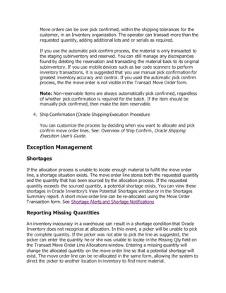 Move orders can be over pick confirmed, within the shipping tolerances for the
customer, in an Inventory organization. The operator can transact more than the
requested quantity, adding additional lots and or serials as required.
If you use the automatic pick confirm process, the material is only transacted to
the staging subinventory and reserved. You can still manage any discrepancies
found by deleting the reservation and transacting the material back to its original
subinventory. If you use mobile devices such as bar code scanners to perform
inventory transactions, it is suggested that you use manual pick confirmation for
greatest inventory accuracy and control. If you used the automatic pick confirm
process, the the move order is not visible in the Transact Move Order form.
Note: Non-reservable items are always automatically pick confirmed, regardless
of whether pick confirmation is required for the batch. If the item should be
manually pick confirmed, then make the item reservable.
4. Ship Confirmation (Oracle Shipping Execution Procedure
You can customize the process by deciding when you want to allocate and pick
confirm move order lines. See: Overview of Ship Confirm, Oracle Shipping
Execution User's Guide.
Exception Management
Shortages
If the allocation process is unable to locate enough material to fulfill the move order
line, a shortage situation exists. The move order line stores both the requested quantity
and the quantity that has been sourced by the allocation process. If the requested
quantity exceeds the sourced quantity, a potential shortage exists. You can view these
shortages in Oracle Inventory's View Potential Shortages window or in the Shortages
Summary report. A short move order line can be re-allocated using the Move Order
Transaction form. See Shortage Alerts and Shortage Notifications
Reporting Missing Quantities
An inventory inaccuracy in a warehouse can result in a shortage condition that Oracle
Inventory does not recognize at allocation. In this event, a picker will be unable to pick
the complete quantity. If the picker was not able to pick the line as suggested, the
picker can enter the quantity he or she was unable to locate in the Missing Qty field on
the Transact Move Order Line Allocations window. Entering a missing quantity will
change the allocated quantity on the move order line so that a potential shortage will
exist. The move order line can be re-allocated in the same form, allowing the system to
direct the picker to another location in inventory to find more material.
 