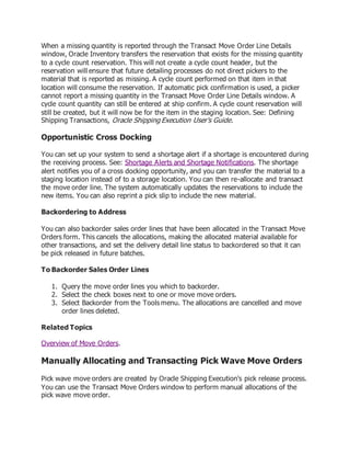 When a missing quantity is reported through the Transact Move Order Line Details
window, Oracle Inventory transfers the reservation that exists for the missing quantity
to a cycle count reservation. This will not create a cycle count header, but the
reservation will ensure that future detailing processes do not direct pickers to the
material that is reported as missing. A cycle count performed on that item in that
location will consume the reservation. If automatic pick confirmation is used, a picker
cannot report a missing quantity in the Transact Move Order Line Details window. A
cycle count quantity can still be entered at ship confirm. A cycle count reservation will
still be created, but it will now be for the item in the staging location. See: Defining
Shipping Transactions, Oracle Shipping Execution User's Guide.
Opportunistic Cross Docking
You can set up your system to send a shortage alert if a shortage is encountered during
the receiving process. See: Shortage Alerts and Shortage Notifications. The shortage
alert notifies you of a cross docking opportunity, and you can transfer the material to a
staging location instead of to a storage location. You can then re-allocate and transact
the move order line. The system automatically updates the reservations to include the
new items. You can also reprint a pick slip to include the new material.
Backordering to Address
You can also backorder sales order lines that have been allocated in the Transact Move
Orders form. This cancels the allocations, making the allocated material available for
other transactions, and set the delivery detail line status to backordered so that it can
be pick released in future batches.
To Backorder Sales Order Lines
1. Query the move order lines you which to backorder.
2. Select the check boxes next to one or move move orders.
3. Select Backorder from the Tools menu. The allocations are cancelled and move
order lines deleted.
Related Topics
Overview of Move Orders.
Manually Allocating and Transacting Pick Wave Move Orders
Pick wave move orders are created by Oracle Shipping Execution's pick release process.
You can use the Transact Move Orders window to perform manual allocations of the
pick wave move order.
 
