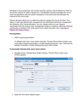 Allocation is the process that uses Oracle Inventory picking rules to determine where to
source the material to fulfill a request line. The allocation process populates the move
order line allocations with the actual transactions to be performed and allocates the
material to the move order.
Manual allocation allows you to determine when to release the pick to the floor. This
option is used with global order management with distributed warehouse management
and shipping. With manual allocation, you can release orders to your regional
warehouses from the central order management location in advance, allowing individual
warehouses to schedule their picks closer to the actual ship date. See: Overview of
Material Pick Wave Process.
Prerequisites
 Define shipping parameters.
To allocate pick wave move orders using the Transact Move Orders window, you
must define shipping parameters in Oracle Shipping Execution. See: Defining Pick
Release Parameters, Oracle Shipping Execution User's Guide.
To manually allocate pick wave move orders
1. Navigate to the Transact Move Orders window. The Find Move Order Lines
window appears.
2. Select the Pick Wave tabbed region.
 