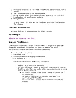 3. Enter search criteria and choose Find to locate the move order lines you want to
allocate.
4. Select the move order lines you want to allocate.
5. Choose Location Details. This populates detailed suggestions into move order
line allocations with specific source locations.
6. Save your work.
You can now print pick slips. See: Pick Slip Report, Oracle Shipping Execution
User's Guide .
To transact move order lines
1. Select the lines you want to transact and choose Transact.
Related Topics
Allocating and Transacting Move Orders
Express Pick Release
Customers who use Oracle Inventory primarily for financial purposes as opposed to
operational purposes can user express pick release to enhance pick release
performance. The overall process for this method is as follows:
1. Create detailed reservations.
2. Pick release order.
3. Populate reservations in shipping delivery details.
4. Ship confirm order.
Express pick release makes the following assumptions:
o There are no locators in the warehouse.
o The same subinventory is used for storing and staging shipped material.
o Detail level reservations are created before you run pick release, or during
order or after order import.
 For plain and serial controlled items, the reservation must specify
the subinventory.
 For lot-controlled items, the reservation must specify the
subinventory and lot number.
 For revision controlled items, the reservation must specify the
revision.
 
