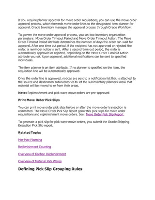 If you require planner approval for move order requisitions, you can use the move order
approval process, which forwards move order lines to the designated item planner for
approval. Oracle Inventory manages the approval process through Oracle Workflow.
To govern the move order approval process, you set two inventory organization
parameters: Move Order Timeout Period and Move Order Timeout Action. The Move
Order Timeout Period attribute determines the number of days the order can wait for
approval. After one time out period, if the recipient has not approved or rejected the
order, a reminder notice is sent. After a second time out period, the order is
automatically approved or rejected, depending on the Move Order Timeout Action
attribute you set. Upon approval, additional notifications can be sent to specified
individuals.
The item planner is an item attribute. If no planner is specified on the item, the
requisition line will be automatically approved.
Once the order line is approved, notices are sent to a notification list that is attached to
the source and destination subinventories to let the subinventory planners know that
material will be moved to or from their areas.
Note: Replenishment and pick wave move orders are pre-approved
Print Move Order Pick Slips
You can print move order pick slips before or after the move order transaction is
committed. The Move Order Pick Slip report generates pick slips for move order
requisitions and replenishment move orders. See: Move Order Pick Slip Report.
To generate a pick slip for pick wave move orders, you submit the Oracle Shipping
Execution Pick Slip report.
Related Topics
Min-Max Planning
Replenishment Counting
Overview of Kanban Replenishment
Overview of Material Pick Waves
Defining Pick Slip Grouping Rules
 