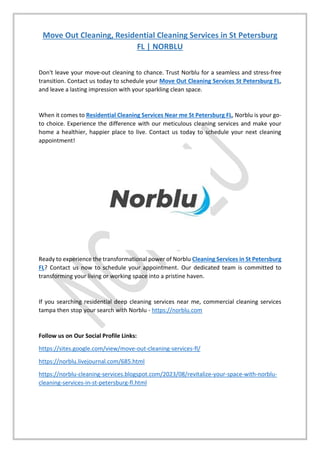 Move Out Cleaning, Residential Cleaning Services in St Petersburg
FL | NORBLU
Don't leave your move-out cleaning to chance. Trust Norblu for a seamless and stress-free
transition. Contact us today to schedule your Move Out Cleaning Services St Petersburg FL,
and leave a lasting impression with your sparkling clean space.
When it comes to Residential Cleaning Services Near me St Petersburg FL, Norblu is your go-
to choice. Experience the difference with our meticulous cleaning services and make your
home a healthier, happier place to live. Contact us today to schedule your next cleaning
appointment!
Ready to experience the transformational power of Norblu Cleaning Services in St Petersburg
FL? Contact us now to schedule your appointment. Our dedicated team is committed to
transforming your living or working space into a pristine haven.
If you searching residential deep cleaning services near me, commercial cleaning services
tampa then stop your search with Norblu - https://norblu.com
Follow us on Our Social Profile Links:
https://sites.google.com/view/move-out-cleaning-services-fl/
https://norblu.livejournal.com/685.html
https://norblu-cleaning-services.blogspot.com/2023/08/revitalize-your-space-with-norblu-
cleaning-services-in-st-petersburg-fl.html
 