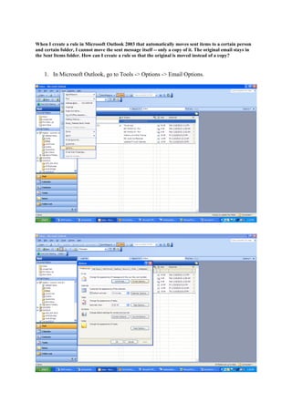 When I create a rule in Microsoft Outlook 2003 that automatically moves sent items to a certain person
and certain folder, I cannot move the sent message itself -- only a copy of it. The original email stays in
the Sent Items folder. How can I create a rule so that the original is moved instead of a copy?


    1. In Microsoft Outlook, go to Tools -> Options -> Email Options.
 