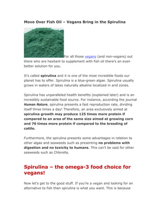 Move Over Fish Oil – Vegans Bring in the Spirulina




                         For all those vegans (and non-vegans) out
there who are hesitant to supplement with fish oil there’s an even
better solution for you.


It’s called spirulina and it is one of the most incredible foods our
planet has to offer. Spirulina is a blue-green algae. Spirulina usually
grows in waters of lakes naturally alkaline localized in arid zones.


Spirulina has unparalleled health benefits (explained later) and is an
incredibly sustainable food source. For instance, according the journal
Human Nature, spirulina presents a fast reproduction rate, dividing
itself three times a day! Therefore, an area exclusively aimed at
spirulina growth may produce 125 times more protein if
compared to an area of the same size aimed at growing corn
and 70 times more protein if compared to the breeding of
cattle.

Furthermore, the spirulina presents some advantages in relation to
other algae and seaweeds such as presenting no problems with
digestion and no toxicity to humans. This can’t be said for other
seaweeds such as Chlorella.



Spirulina – the omega-3 food choice for
vegans!

Now let’s get to the good stuff. If you’re a vegan and looking for an
alternative to fish then spirulina is what you want. This is because
 