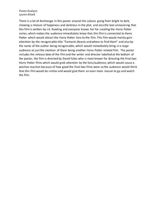 PosterAnalysis
LaurenAllard
There is a lot of Anchorage in this poster around the colours going from bright to dark,
showing a mixture of happiness and darkness in the plot, and also the text announcing that
this film is written by J.K. Rowling and everyone knows her for creating the Harry Potter
series, which makes the audience immediately know that this film is connected to Harry
Potter which would attract the Harry Potter fans to the film. This film would mainly gain
attention by the recognisable title “Fantastic Beasts and where to find them” and also by
the name of the author being recognisable, which would immediately bring in a large
audience at just the mention of there being another Harry Potter related film. The poster
includes the release date of the filmand the writer and director labelled at the bottom of
the poster, the film is directed by David Yates who is most known for directing the final two
Harry Potter films which would grab attention by the fans/audience, which would cause a
positive reaction because of how good the final two films were so the audience would think
that this filmwould be similar and would give them an even more reason to go and watch
the film.
 