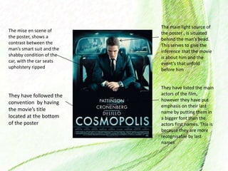 The mise en scene of
the poster, shows a
contrast between the
man’s smart suit and the
shabby condition of the
car, with the car seats
upholstery ripped
The main light source of
the poster , is situated
behind the man’s head.
This serves to give the
inference that the movie
is about him and the
event’s that unfold
before him
They have listed the main
actors of the film,
however they have put
emphasis on their last
name by putting them in
a bigger font than the
actors first names. This is
because they are more
recognisable by last
names
They have followed the
convention by having
the movie’s title
located at the bottom
of the poster
 