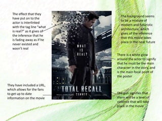 They have included a URL,
which allows for the fans
to get up to date
information on the movie
The effect that they
have put on to the
actor is interlinked
with the tag line “what
is real?” as it gives of
the inference that he
is fading away as if he
never existed and
wasn’t real
The gun signifies that
there will be a level of
violence that will take
place in the movie
The background seems
to be a mixture of
modern and futuristic
architecture, which
gives of the inference
that this movie takes
place in the near future
There is a white glow
around the actor to signify
that he must be the main
character in the story, and
is the main focal point of
the poster
 