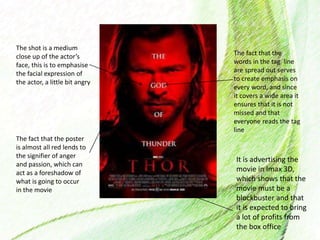 The shot is a medium
close up of the actor’s
face, this is to emphasise
the facial expression of
the actor, a little bit angry
The fact that the poster
is almost all red lends to
the signifier of anger
and passion, which can
act as a foreshadow of
what is going to occur
in the movie
The fact that the
words in the tag line
are spread out serves
to create emphasis on
every word, and since
it covers a wide area it
ensures that it is not
missed and that
everyone reads the tag
line
It is advertising the
movie in Imax 3D,
which shows that the
movie must be a
blockbuster and that
it is expected to bring
a lot of profits from
the box office
 