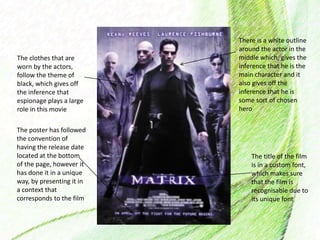 The clothes that are
worn by the actors,
follow the theme of
black, which gives off
the inference that
espionage plays a large
role in this movie
There is a white outline
around the actor in the
middle which, gives the
inference that he is the
main character and it
also gives off the
inference that he is
some sort of chosen
hero
The title of the film
is in a custom font,
which makes sure
that the film is
recognisable due to
its unique font
The poster has followed
the convention of
having the release date
located at the bottom
of the page, however it
has done it in a unique
way, by presenting it in
a context that
corresponds to the film
 