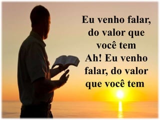 Eu venho falar, 
do valor que 
você tem 
Ah! Eu venho 
falar, do valor 
que você tem 
 