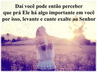 Daí você pode então perceber 
que prá Ele há algo importante em você 
por isso, levante e cante exalte ao Senhor 
 