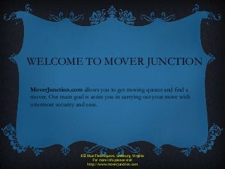 WELCOME TO MOVER JUNCTION
MoverJunction.com allows you to get moving quotes and find a
mover. Our main goal is assist you in carrying out your move with
uttermost security and ease.
832 Blue Field Square, Leesburg, Virginia
For more info please visit
http://www.moverjunction.com
 