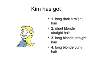 Kim has got
      • 1. long dark straight
        hair
      • 2. short blonde
        straight hair
      • 3. long blonde straight
        hair
      • 4. long blonde curly
        hair
 