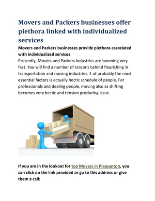 Movers and Packers businesses offer plethora linked with individualized servicesMovers and Packers businesses provide plethora associated with individualized servicesPresently, Movers and Packers industries are booming very fast. You will find a number of reasons behind flourishing in transportation and moving industries. 1 of probably the most essential factors is actually hectic schedule of people. For professionals and dealing people, moving also as shifting becomes very hectic and tension producing issue. <br />If you are in the lookout for top Movers in Pleasanton, you can click on the link provided or go to this address or give them a call:MOVE 4 LESS top Movers in Pleasanton32 California Avenue, Pleasanton, CA 94566 (925) 396-1121 <br />Shifting and shifting procedure create several issues. These processes will also be time-consuming. So, people want to hire professionals of these tasks. This is the area where Packers and Movers businesses play pivotal role and make individuals enjoy whilst shifting and assist them in shifting home or office in much more and much more relax and cool way.If you are in the lookout for top Movers in Pleasanton, you can click on the link provided or go to this address or give them a call:MOVE 4 LESS top Movers in Pleasanton32 California Avenue, Pleasanton, CA 94566 (925) 396-1121 You will find plenty of Movers and Packers providers in Delhi, Noida, pune, Gurgaon, Mumbai, Bangalore, Chennai, Kolkata, Dehradun, Goa, and Nagpur, Chandigarh, Baroda etc. Individuals can hire movers and packers inside their cities. Picking nearby Moving services can be much more beneficial compared to of selecting from other cities. Local packers and movers of India will assist you to in more and more convenient way. There are lots of packers and movers services companies in India that have a wide network within the country and offer their own services inside the nation.Aggarwal Movers and Packers companies offer plethora of customized services linked with your requirements and requirements. They offer services like packing & unpacking, loading & unloading, car transportations, insurance coverage services, transportation, household shifting, office also as corporate shifting, warehousing, etc. According to your require and requirements you can thoroughly choose their providers and call them. Whilst packing they use high quality packing materials which means that your precious stuffs may be delivered without any harm. They care utmost care of your goods while packing and shifting. Aggarwal Movers and Packers possess a team of experts who are expert inside their job. Hiring good packers and movers may be very beneficial for shiftingInternational Movers and PackersMovers and packers is 1 flourishing industry in transportation business in India. Movers and packers supply their services on domestic and worldwide level. Whether it's commercial shifting or residential shifting movers as well as packers provides all shipping forwarding services, freight services and many other transport services. If you are looking for a place where one can keep your goods also as materials for a few days or weeks then moving firm and packers provides a person warehouse and storage facility. For international export and import of goods and materials most of the transporters needs warehouses and storage service and none of the local transporters have such facility except the moving firm and packers.Most of the imported and exported goods are precious goods that require especial facility and especial care while transportation. A number of veggies, food items, beverages as well as transportation of ocean foods and sea animals are supposed to function as the toughest things to transport. All these chilling items require cold storage space facility and for international transport no other organization provides better facility then the international packers and movers provides. International movers and packers offer you safe and real custom clearance servicers also as clearing and sending services.Most of period if you have not hired a genuine transport seller then sometimes it gets quite difficult to get authorization from the government businesses to transport a few items which require federal government approval before transporting. For air transportation custom clearance is a tough task. Should you really want to get rid of this mess then to choose movers and packers for transportation is one right choice. Movers as well as packers is one genuine company in transport business that provide custom clearance service in a hassle free way.Movers and Packers Make Household Transferring Easy1 of the most difficult situations arises if you want to relocate and you don€™t have enough time for packing and moving products on your own. First of all in our working scenario you are short of time and can€™t afford to spare your entire day packing and shifting your household material. Also, Packing also as moving for your home shifting is so cumbersome task that you feel so tired and worm out in doing single room packing when there is whole. Additionally, when it comes to moving the actual treasured belongings, you€™ll surely be looking into aspects like goods security and timely shipping. To get rid of all these duties and tensions you are able to hire a professional moving company €quot;
 packing also as moving service provider €quot;
 a few times simply referred to as Packers Movers. Movers and Packers ensure attention to just about all household shifting particulars whether big or small helping you to subside quickly and quietly in a new area. Household shifting providers comprise of an entire bundle of services, from the initial consultancy towards the final settling in at the new destination. Household shifting is a single word comprising of several services achieved step by step. Planning is the key to some successful move. Packers also as Movers have the expertise to help you plan every aspect of your move. In the physical transportation of your family belongings to the smallest of details, their representative come to you to describe services offered by all of them and assist you to pick which services you€™d like experts to handle. Their consultant will survey all you plan to move and point out things on the way that cannot be moved or require unique attention. Once your survey is complete, your own relocation consultant provides you with a timely quoted price, various pricing choices and a reassuringly thorough individual moving plan by which all expectations, deliverables, timing and costs are obviously defined. Generally, a passionate move coordinator is assigned to advise you on every aspect of your move throughout the entire move procedure. Packing is the first and most essential a part of your move. If you are packing yourself, your relocation consultant provides you with high-quality, affordable boxes, and professional packing materials. If you are seeking professional packaging assistance by moving firm packers, they provide a range of packaging services wherein professional workers pack along with utmost care with out making a single error or any damage. Packers Movers provide the ease of having all your things for the house packed by specialists. Fragile Packing Service provides you with help packing just breakable or high-value items such as dishes, artwork, glassware, particularly delicate furniture, or decorative mirrors. They use most up-to-date packing materials and have specially-trained pack-and-load specialists who employ confirmed packing techniques to make sure safe, on-time and on-budget delivery. Next procedure is really arrangement of transport for your valuable household belongings. A professional packaging and moving company has especially designed transport vehicles to transport your household things. They often use protected vehicles for the transportation of household products. Movers and Packers provide trained and experienced staffs who are experts in loading. They take utmost care of your valuable goods whilst loading also as loading. They make clients and customers certain that all valuable goods will get to their respective location with no damage whatsoever. Drivers are thoroughly trained and vehicles are specially designed and equipped to accommodate the safe transportation of house goods. Household shifting doesn€™t finish with the delivery of your belongings. Movers and Packers ensure your entire household relocation experience is truly a pleasant 1. Your belongings are professionally unloaded with similar care and focus on detail with which they were loaded and placed in the correct room to help you settle into your new home right away. The unloading procedure may be expedited by having a room-by-room floor plan in mind. Additionally, unpacking service offers the convenience of having your belongings removed from their cartons at the time of delivery and packing materials eliminated. Whether the unpacking service acquired is full or partial, depends on the requirements and budget of the client. Movers and Packers ensure that nothing is lost at destination. In this manner if you have hired movers and packers services, you can sit back relaxing and the entire job of relocation would be done with complete ease and comfort. A truly professional moving organization provides hassle free transferring services. We provide this particular service all over India and abroad Cities such as Delhi, Mumbai, Chandigarh, Gurgaon, Kolkata, Hyderabad, Chennai, Bangalore, and Pune are large hubs of packaging and moving companies. These days PackersMoversDelhi, PackersMoversMumbai, PackersMoversBangalore, PackersMoversPune, PackersMoversChandigarh, PackersMoversChennai, PackersMoversHyderabad, PackersMoversbhubneshwar are gaining interest as these are renowned portals that allow you to avail best packaging, moving and moving services as per your requirements. You can choose any of packing moving companies to make our shifting easier, comfortable and hassle free.<br />