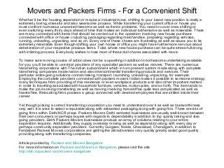 Movers and Packers Firms - For a Convenient Shift
Whether it be the housing separation or maybe a industrial move, shifting to your brand new position is really a
extremely boring, stressful and also wearisome process. While transferring your current office or house you
must confront numerous unwanted tiresome as well as frantic problems. You need to cover ones shifting or
even switching every thirty days ahead of time that makes an individual bothersome as well as miserable. There
are many connected with items that should be carried out in the operation involving new house purchase
connected with office or house; including, packaging regarding merchandise, preparing regarding vehicles,
running, unloading, unpacking, and so on. Every one of these chores are frustrating as well as cause you to be
extremely miserable. Even though shifting your own house or office you might have furthermore nervous about
deterioration of your respective precious items. Total, whole new house purchase can be quite stress-full along
with irritating process. Everybody wishes to lose most of these dull chores associated with move.
To make sure moving course of action does not be a upsetting in addition to bothersome undertaking available
for you, you'll be able to use total providers of any specialist packers as well as movers. There are numerous
transferring corporations with The indian subcontinent which in turn present custom made along with complete
transferring companies inside nation and also intercontinental transferring products and services. Their
particular entire going solutions contain taking, transport, launching, unloading, unpacking, for example.
Employing the complete providers connected with packers movers Indian makes it possible to someone strategy
many techniques from providing of this residence or even workplace products and also other important matters
in order to travelling associated with household furniture, vehicles, motorcycles, and so forth. The item tends to
make the job involving transferring as well as moving involving home/office quite less complicated as well as
hassle free. Relocating firms possess a group connected with devoted employees that are skilled inside their
career.
Yet though picking a correct transferring corporation you need to understand over it as well as trustworthiness
very well. It is wise to select a reputable along with esteemed packaging along with going firm. There are lots of
going firms within Delhi NCR place. Packers Movers Delhi centered businesses are usually well-known between
their own consumers or perhaps buyers with regards to dependability in addition to top quality taking and also
going providers. Delhi Packers Movers businesses produce an array of solutions relating to your entire
separation requires. Additionally they supply overseas moving as well as separation along with every day or
perhaps community separation providers. Currently Gurgaon, Noida, Ghaziabad, Chandigarh, in addition to
Faridabad Packers Movers corporations are getting the attractiveness very quickly greatly assist good quality
providing along with transferring companies.
Article provided by Packers and Movers Bangalore
For more information on Packers and Movers in Bangalore, please visit the site
http://6th.in/packers-and-movers-bangalore/

 