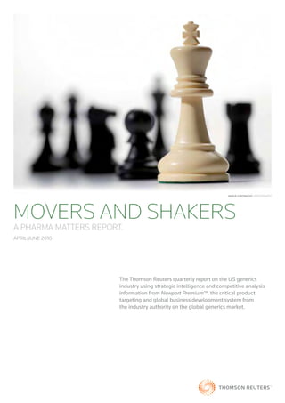 Image CopyrIght: iSTOCKpHOTO




MOVERS AND SHAKERS
A PHARMA MATTERS REPORT.
April-June 2010




                       The Thomson Reuters quarterly report on the US generics
                       industry using strategic intelligence and competitive analysis
                       information from Newport Premium™, the critical product
                       targeting and global business development system from
                       the industry authority on the global generics market.
 