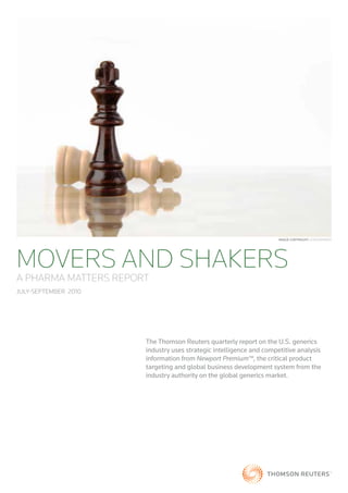 Image CopyrIght: iStOCKpHOtO




MOVERS AND SHAKERS
A PHARMA MATTERS REPORT
July-September 2010




                      The Thomson Reuters quarterly report on the U.S. generics
                      industry uses strategic intelligence and competitive analysis
                      information from Newport Premium™, the critical product
                      targeting and global business development system from the
                      industry authority on the global generics market.
 
