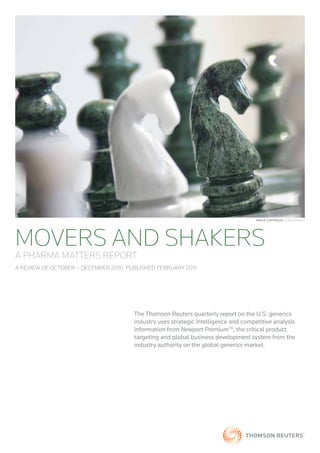 Image CopyrIght: iSTOCKPHOTO




MOVERS AND SHAKERS
A PHARMA MATTERS REPORT
A REVIEW OF OCTOBER – DECEMBER 2010. PUBLISHED FEBRUARY 2011.




                                       The Thomson Reuters quarterly report on the U.S. generics
                                       industry uses strategic intelligence and competitive analysis
                                       information from Newport Premium™, the critical product
                                       targeting and global business development system from the
                                       industry authority on the global generics market.
 