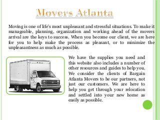 Moving is one of life's most unpleasant and stressful situations. To make it
manageable, planning, organization and working ahead of the movers
arrival are the keys to success. When you become our client, we are here
for you to help make the process as pleasant, or to minimize the
unpleasantness as much as possible.
We have the supplies you need and
this website also includes a number of
other resources and guides to help you.
We consider the clients of Bargain
Atlanta Movers to be our partners, not
just our customers. We are here to
help you get through your relocation
and settled into your new home as
easily as possible.

 