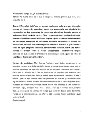Jeanet: tanto tiempo así, ¿Y cuando volviste?
Hombre 1: mucho antes de lo que te imaginas, primero, primero que todo, fui a
preguntar por ti.


Suena 50 face of de Lali Puna, los actores empiezan a bailar y se van alineando,
excepto el hombre del periódico, hacen una coreografía que simularía las
coreografías de los programas de concursos televisivos. Cuando termina el
baile suena Mack the knife de Jazz Club, como dando introducción al animador
en este caso el hombre del periódico, se para y pasa por el medio del resto de
los personajes, el resto de los personajes aplauden, hacen bulla. El hombre del
periódico se para con una máscara puesta y empieza a animar lo que seria una
sátira de algún programa televisivo, como invitada especial Jeanet. Los demás
actores se alinean como si fueran sospechosos –posiblemente tengan
números en sus pechos- el animador la hace escoger entre alguno de ellos. El
elegido por Jeanet será el Hombre 1.


Hombre del periódico: Muy Buenas Noches… sean todos bienvenidos a su
programa numero uno de la televisión, donde encontraran sorpresas, vaya que si,
muchas sorpresas, es que este, amigos es un programa realmente sor-pre-si-vo,
claro que si…además de todas las cantidades de premios que tenemos para
ustedes, estamos aquí para librarlos de ese tedio, aburrimiento, cansancio, flojera y
demás… porque aquí señoras y señores pensamos en ustedes, y los libraremos de
alguna manera u otra de ese sitio nauseabundo como lo es, la calle –sorpresa de los
invitados. El hombre del periódico simula que le esta hablando a una cámara de
televisión- aquí, acércate, más, más… aquí… aquí se lo damos absolutamente
todo…y bueno para no salirnos del tiempo que corre tan des-ca-be-lla-da-men-te,
vamos con la primera sorpresa….tú niña ven acá, -señala a Jeanet- cuéntame ¿Cual
es tu nombre?
Jeanet: Jeanet




                                                                                  13
 