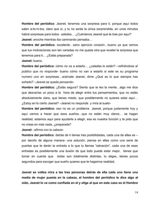 Hombre del periódico: Jeanet, tenemos una sorpresa para ti, porque aquí todos
salen a-to-ni-tos, claro que si, y tu no serás la única sorprendida, en unos minutos
habrá sorpresas para todos ustedes… ¿Cuéntanos Jeanet que te trae por aquí?
Jeanet: anoche mientras iba caminando pensaba…
Hombre del periódico: excelente…sano ejercicio corazón…bueno ya que vemos
que tus motivaciones son tan variadas no me queda otra que revelar la sorpresa que
tenemos para ti… ¿Estás preparada?
Jeanet: bueno.
Hombre del periódico: cómo no va a estarlo… ¿ustedes lo están? –refiriéndose al
publico que no responde- bueno cómo no van a estarlo si este es su programa
numero uno en sorpresas…acércate Jeanet, dime ¿Qué es lo que siempre has
soñado? –Jeanet se queda pensando-
Hombre del periódico: ¿Estás segura? Siento que te leo la mente…algo me dice
que desvarías un poco a la hora de elegir entre tus pensamientos, que no estás
absolutamente clara, que tienes miedo, que posiblemente no quieres estar aquí…
¿Estoy en lo cierto Jeanet? –Jeanet no responde y mira al suelo-
Hombre del periódico: eso no es un problema Jeanet, porque justamente hoy y
aquí vamos a hacer que esos sueños…que no están muy claros… se hagan
realidad, estamos aquí para ayudarte a elegir, esa es nuestra función y te pido que
no creas en más nada, ¿preparada?
Jeanet: -afirma con la cabeza-
Hombre del periódico: detrás de ti tienes tres posibilidades, cada una de ellas es –
por decirlo de alguna manera- una solución, piensa en ellas como una serie de
puertas que te darán la entrada a lo que tu llamas “salvación”, cada una de esas
entradas es posiblemente una ilusión de que todo puede estar mejor, tienes que
tomar en cuenta que      todas son totalmente distintas, tu eliges…tienes pocos
segundos para escoger que sueño quieres que te hagamos realidad.


Jeanet se voltea mira a las tres personas detrás de ella cada uno tiene una
media de mujer puesta en la cabeza, el hombre del periódico le dice algo al
oído, Jeanet lo ve como confiada en el y elige al que en este caso es el Hombre


                                                                                 14
 