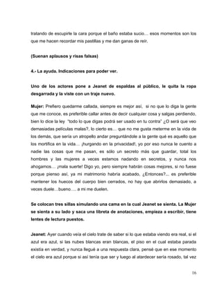 tratando de escupirle la cara porque el baño estaba sucio… esos momentos son los
que me hacen recordar mis pastillas y me dan ganas de reír.


(Suenan aplausos y risas falsas)


4.- La ayuda. Indicaciones para poder ver.


Uno de los actores pone a Jeanet de espaldas al público, le quita la ropa
desgarrada y la viste con un traje nuevo.

Mujer: Prefiero quedarme callada, siempre es mejor así, si no que lo diga la gente
que me conoce, es preferible callar antes de decir cualquier cosa y salgas perdiendo,
bien lo dice la ley “todo lo que digas podrá ser usado en tu contra” ¿O será que veo
demasiadas películas malas?, lo cierto es… que no me gusta meterme en la vida de
los demás, que sería un atropello andar preguntándole a la gente qué es aquello que
los mortifica en la vida… ¡hurgando en la privacidad!, yo por eso nunca le cuento a
nadie las cosas que me pasan, es sólo un secreto más que guardar, total los
hombres y las mujeres a veces estamos nadando en secretos, y nunca nos
ahogamos… ¡mala suerte! Digo yo, pero siempre habrán cosas mejores, si no fuese
porque pienso así, ya mi matrimonio habría acabado, ¿Entonces?... es preferible
mantener los huecos del cuerpo bien cerrados, no hay que abrirlos demasiado, a
veces duele…bueno…. a mi me duelen.


Se colocan tres sillas simulando una cama en la cual Jeanet se sienta. La Mujer
se sienta a su lado y saca una libreta de anotaciones, empieza a escribir, tiene
lentes de lectura puestos.


Jeanet: Ayer cuando veía el cielo trate de saber si lo que estaba viendo era real, si el
azul era azul, si las nubes blancas eran blancas, el piso en el cual estaba parada
existía en verdad, y nunca llegué a una respuesta clara, pensé que en ese momento
el cielo era azul porque si así tenía que ser y luego al atardecer sería rosado, tal vez


                                                                                     16
 
