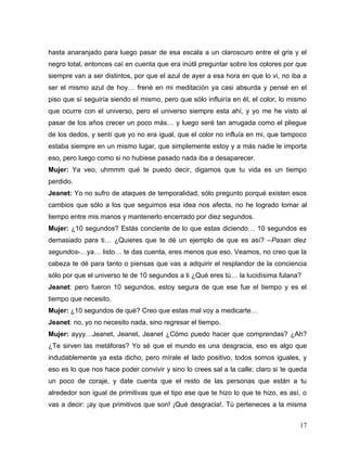 hasta anaranjado para luego pasar de esa escala a un claroscuro entre el gris y el
negro total, entonces caí en cuenta que era inútil preguntar sobre los colores por que
siempre van a ser distintos, por que el azul de ayer a esa hora en que lo vi, no iba a
ser el mismo azul de hoy… frené en mi meditación ya casi absurda y pensé en el
piso que sí seguiría siendo el mismo, pero que sólo influiría en él, el color, lo mismo
que ocurre con el universo, pero el universo siempre esta ahí, y yo me he visto al
pasar de los años crecer un poco más… y luego seré tan arrugada como el pliegue
de los dedos, y sentí que yo no era igual, que el color no influía en mi, que tampoco
estaba siempre en un mismo lugar, que simplemente estoy y a más nadie le importa
eso, pero luego como si no hubiese pasado nada iba a desaparecer.
Mujer: Ya veo, uhmmm qué te puedo decir, digamos que tu vida es un tiempo
perdido.
Jeanet: Yo no sufro de ataques de temporalidad, sólo pregunto porqué existen esos
cambios que sólo a los que seguimos esa idea nos afecta, no he logrado tomar al
tiempo entre mis manos y mantenerlo encerrado por diez segundos.
Mujer: ¿10 segundos? Estás conciente de lo que estas diciendo… 10 segundos es
demasiado para ti… ¿Quieres que te dé un ejemplo de que es así? –Pasan diez
segundos-…ya… listo… te das cuenta, eres menos que eso. Veamos, no creo que la
cabeza te dé para tanto o piensas que vas a adquirir el resplandor de la conciencia
sólo por que el universo te de 10 segundos a ti ¿Qué eres tú… la lucidísima fulana?
Jeanet: pero fueron 10 segundos, estoy segura de que ese fue el tiempo y es el
tiempo que necesito.
Mujer: ¿10 segundos de qué? Creo que estas mal voy a medicarte…
Jeanet: no, yo no necesito nada, sino regresar el tiempo.
Mujer: ayyy…Jeanet, Jeanet, Jeanet ¿Cómo puedo hacer que comprendas? ¿Ah?
¿Te sirven las metáforas? Yo sé que el mundo es una desgracia, eso es algo que
indudablemente ya esta dicho, pero mírale el lado positivo, todos somos iguales, y
eso es lo que nos hace poder convivir y sino lo crees sal a la calle; claro si te queda
un poco de coraje, y date cuenta que el resto de las personas que están a tu
alrededor son igual de primitivas que el tipo ese que te hizo lo que te hizo, es así, o
vas a decir: ¡ay que primitivos que son! ¡Qué desgracia!. Tú perteneces a la misma


                                                                                    17
 