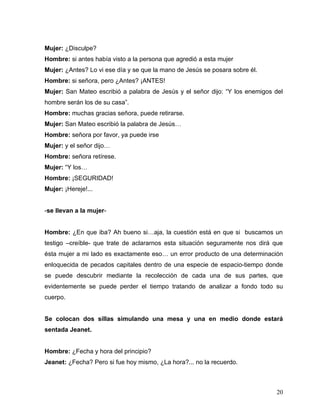Mujer: ¿Disculpe?
Hombre: si antes había visto a la persona que agredió a esta mujer
Mujer: ¿Antes? Lo vi ese día y se que la mano de Jesús se posara sobre él.
Hombre: si señora, pero ¿Antes? ¡ANTES!
Mujer: San Mateo escribió a palabra de Jesús y el señor dijo: “Y los enemigos del
hombre serán los de su casa”.
Hombre: muchas gracias señora, puede retirarse.
Mujer: San Mateo escribió la palabra de Jesús…
Hombre: señora por favor, ya puede irse
Mujer: y el señor dijo…
Hombre: señora retírese.
Mujer: “Y los…
Hombre: ¡SEGURIDAD!
Mujer: ¡Hereje!...


-se llevan a la mujer-


Hombre: ¿En que iba? Ah bueno si…aja, la cuestión está en que si buscamos un
testigo –creíble- que trate de aclararnos esta situación seguramente nos dirá que
ésta mujer a mi lado es exactamente eso… un error producto de una determinación
enloquecida de pecados capitales dentro de una especie de espacio-tiempo donde
se puede descubrir mediante la recolección de cada una de sus partes, que
evidentemente se puede perder el tiempo tratando de analizar a fondo todo su
cuerpo.


Se colocan dos sillas simulando una mesa y una en medio donde estará
sentada Jeanet.


Hombre: ¿Fecha y hora del principio?
Jeanet: ¿Fecha? Pero si fue hoy mismo, ¿La hora?... no la recuerdo.



                                                                              20
 