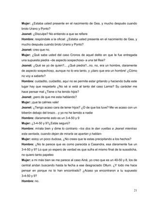 Mujer: ¿Estaba usted presente en el nacimiento de Gea, y mucho después cuando
broto Urano y Ponto?
Jeanet: ¿Disculpe? No entiendo a que se refiere
Hombre: respóndale a la oficial: ¿Estaba usted presente en el nacimiento de Gea, y
mucho después cuando broto Urano y Ponto?
Jeanet: creo que no.
Mujer: ¿Qué sabe usted del caso Cronos de aquel delito en que le fue entregada
una supuesta piedra –de aspecto sospechoso- a una tal Rea?
Jeanet: ¿Qué se yo de quien?... ¿Qué piedra?...no, no, era un hombre, claramente
de aspecto sospechoso, aunque no lo era tanto, y ¡claro que era un hombre! ¿Cómo
no voy a saberlo?
Hombre: cuidadito, cuidadito, aquí no se permite estar gritando y haciendo bulla este
lugar hay que respetarlo ¿No sé si está al tanto del caso Lamia? Su carácter me
hace pensar mal ¿Tiene o ha tenido hijos?
Jeanet: ¡pero de que me esta hablando?
Mujer: ¡que te calmes vale!
Jeanet: ¿Tengo acaso cara de tener hijos? ¿O de que los tuve? Me ve acaso con un
biberón debajo del brazo…y yo no he lamido a nadie
Hombre: claramente esto es un 3-4-50 y 9
Mujer: ¿3-4-50 y 9?¿Estás seguro?
Hombre: mírala bien y dime lo contrario –los dos le dan vueltas a Jeanet mientras
esta sentada, cuando dejan de mirarla se apartan y hablan-
Mujer: estoy un poco dudosa, ¿No crees que te estas precipitando a los hechos?
Hombre: ¿No te parece que es como parecida a Casandra, esa claramente fue un
3-4-50 y 9? Lo que yo espero de verdad es que sufra el mismo final de la susodicha,
no quiero tanto papeleo
Mujer: a mi más bien se me parece al caso Ainé, yo creo que es un 40-50 y 8, los de
central andan buscando hasta la fecha a ese desgraciado Ollum. ¿Y todo me hace
pensar en porque no lo han encontrado? ¿Acaso ya encontraron a tu supuesto
3-4-50 y 9?
Hombre: no.


                                                                                  21
 