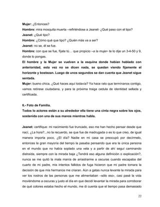 Mujer: ¿Entonces?
Hombre: mira mosquita muerta –refiriéndose a Jeanet- ¿Qué paso con el tipo?
Jeanet: ¿Qué tipo?
Hombre: ¿Cómo qué que tipo? ¿Quién más va a ser?
Jeanet: no se, él se fue.
Hombre: con que se fue, fíjate tú… que propicio –a la mujer- te lo dije un 3-4-50 y 9,
donde lo pongas.
El hombre y la Mujer se vuelven a la esquina donde habían hablado con
anterioridad, esta vez no se dicen nada, se quedan viendo fijamente el
horizonte y bostezan. Luego de unos segundos se dan cuenta que Jeanet sigue
sentada.
Mujer: bueno chica, ¿Qué haces aquí todavía? Ya hace rato que termínanos contigo,
vamos retírese ciudadana, y para la próxima traiga cedula de identidad sellada y
certificada.


6.- Foto de Familia.
Todos lo actores están a su alrededor ella tiene una cinta negra sobre los ojos,
sostenida con una de sus manos mientras habla.


Jeanet: certifique: mi nacimiento fue truncado, eso me han hecho pensar desde que
nací, ¿La hora?...no la recuerdo, se que fue de madrugada o es lo que creo, de igual
manera importa poco, ¿El día? Nadie en mi casa se preocupó por decírmelo,
entonces la gran mayoría del tiempo la pasaba pensando que era la única persona
en el mundo que no había soplado una vela y a partir de ahí seguí caminando
distraída, siempre con la mirada baja ¿Tendrá eso alguna definición o explicación?,
nunca se me quitó la mala manía de arrastrarme a oscuras cuando escapaba del
cuarto de mi padre, mis intentos fallidos de fuga hicieron que mi padre tomara la
decisión de que mis hermanos me criaran. Aún a gatas nunca levante la mirada para
ver los rostros de las personas que me alimentaban –sólo eso-, casi pasé la vida
moviéndome a oscuras y justo el día en que decidí levantar la mirada para corroborar
de qué colores estaba hecho el mundo, me di cuenta que el tiempo pasa demasiado


                                                                                   22
 